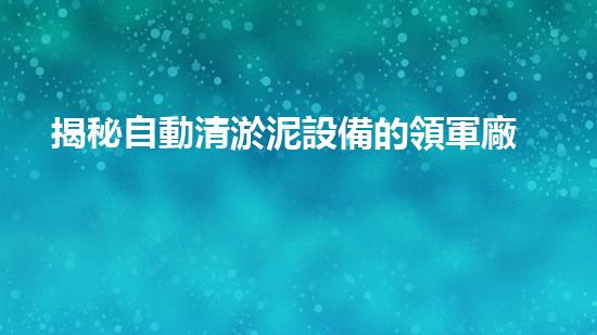揭秘自動清淤泥設備的領軍廠家，誰能奪得行業(yè)霸主？